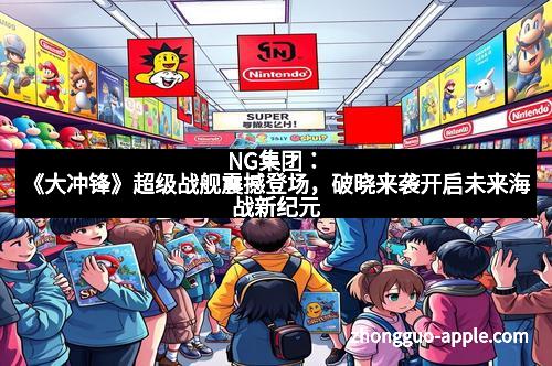 NG集团：《大冲锋》超级战舰震撼登场，破晓来袭开启未来海战新纪元